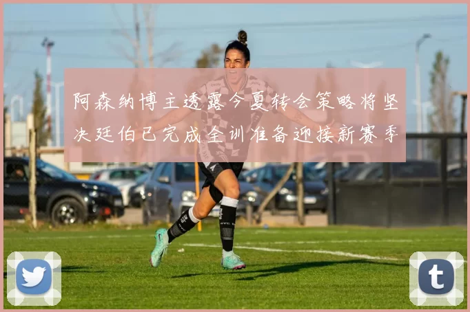 阿森纳博主透露今夏转会策略将坚决廷伯已完成全训准备迎接新赛季