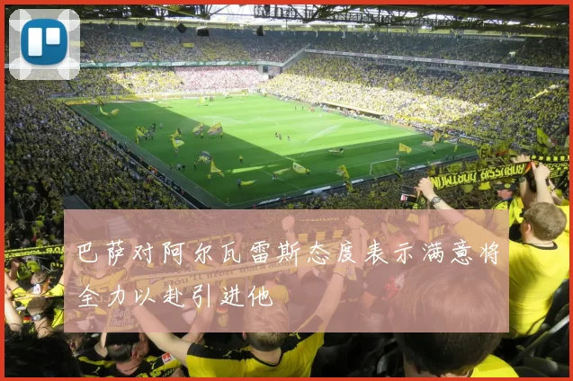 巴萨对阿尔瓦雷斯态度表示满意将全力以赴引进他
