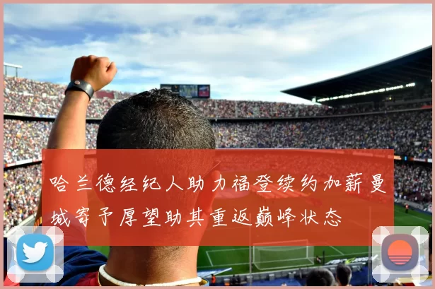 哈兰德经纪人助力福登续约加薪曼城寄予厚望助其重返巅峰状态